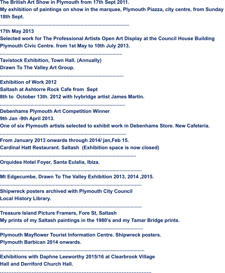 The British Art Show in Plymouth from 17th Sept 2011. My exhibition of paintings on show in the marquee, Plymouth Piazza, city centre, from Sunday  18th Sept. ............................................................................................. 17th May 2013 Selected work for The Professional Artists Open Art Display at the Council House Building Plymouth Civic Centre. from 1st May to 10th July 2013. ........................................................................................ Tavistock Exhibition, Town Hall. (Annually) Drawn To The Valley Art Group.  ......................................................................................... Exhibition of Work 2012 Saltash at Ashtorre Rock Cafe from  Sept 8th to  October 13th. 2012 with Ivybridge artist James Martin. ..........................................................................................  Debenhams Plymouth Art Competition Winner 9th Jan -9th April 2013. One of six Plymouth artists selected to exhibit work in Debenhams Store. New Cafeteria. ........................................................................................... From January 2013 onwards through 2014/ jan,Feb 15. Cardinal Hatt Restaurant. Saltash  (Exhibition space is now closed) .................................................................................................. Orquidea Hotel Foyer, Santa Eulalia, Ibiza.  ...................................................................................................... Mt Edgecumbe, Drawn To The Valley Exhibition 2013, 2014 ,2015. ...................................................................................................... Shipwreck posters archived with Plymouth City Council Local History Library. ...................................................................................................... Treasure Island Picture Framers, Fore St, Saltash  My prints of my Saltash paintings in the 1980’s and my Tamar Bridge prints. ....................................................................................................... Plymouth Mayflower Tourist Information Centre. Shipwreck posters. Plymouth Barbican 2014 onwards. ........................................................................................................ Exhibitions with Daphne Leeworthy 2015/16 at Clearbrook Village Hall and Derriford Church Hall. ……………………………………………………………………………….