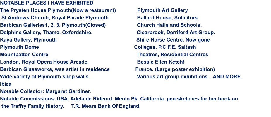 NOTABLE PLACES I HAVE EXHIBITED  The Prysten House,Plymouth(Now a restaurant)               Plymouth Art Gallery  St Andrews Church, Royal Parade Plymouth                    Ballard House, Solicitors Barbican Galleries1, 2, 3. Plymouth(Closed)                      Church Halls and Schools. Delphine Gallery, Thame, Oxfordshire.                               Clearbrook, Derriford Art Group. Kaya Gallery, Plymouth                                                        Shire Horse Centre. Now gone Plymouth Dome                                                                   Colleges, P.C.F.E. Saltash Mountbatten Centre                                                              Theatres, Residential Centres                                             London, Royal Opera House Arcade.                                  Bessie Ellen Ketch! Barbican Glassworks, was artist in residence                  France. (Large poster exhibition) Wide variety of Plymouth shop walls.                                 Various art group exhibitions…AND MORE. Ibiza                                                                                        Notable Collector: Margaret Gardiner. Notable Commissions: USA. Adelaide Rideout. Menlo Pk. California. pen sketches for her book on  the Treffry Family History.     T.R. Mears Bank Of England.
