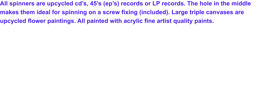 All spinners are upcycled cd’s, 45’s (ep’s) records or LP records. The hole in the middle makes them ideal for spinning on a screw fixing (included). Large triple canvases are upcycled flower paintings. All painted with acrylic fine artist quality paints.