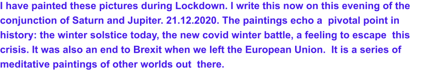 I have painted these pictures during Lockdown. I write this now on this evening of the  conjunction of Saturn and Jupiter. 21.12.2020. The paintings echo a  pivotal point in history: the winter solstice today, the new covid winter battle, a feeling to escape  this crisis. It was also an end to Brexit when we left the European Union.  It is a series of  meditative paintings of other worlds out  there.